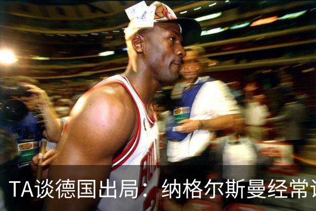 TA谈德国出局：纳格尔斯曼经常说一套做一套，德国队疑似将帅脱节